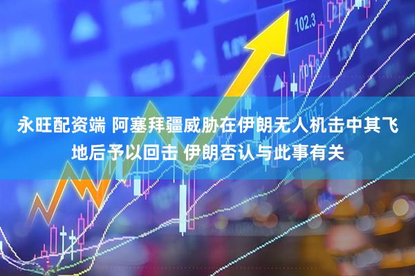 永旺配资端 阿塞拜疆威胁在伊朗无人机击中其飞地后予以回击 伊朗否认与此事有关