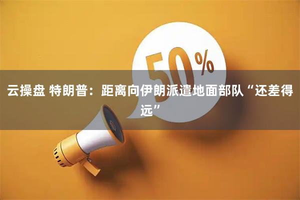 云操盘 特朗普：距离向伊朗派遣地面部队“还差得远”