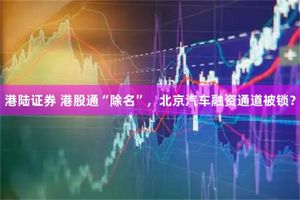港陆证券 港股通“除名”，北京汽车融资通道被锁？