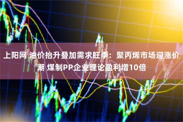 上阳网 油价抬升叠加需求旺季：聚丙烯市场迎涨价潮 煤制PP企业理论盈利增10倍
