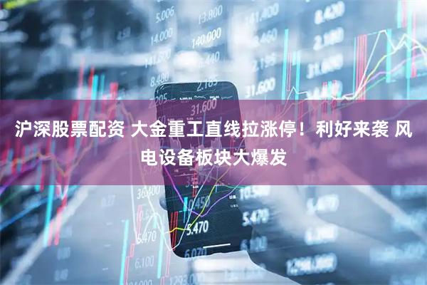 沪深股票配资 大金重工直线拉涨停！利好来袭 风电设备板块大爆发
