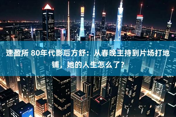速盈所 80年代影后方舒：从春晚主持到片场打地铺，她的人生怎么了？