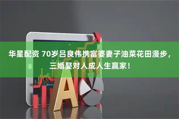 华星配资 70岁吕良伟携富婆妻子油菜花田漫步，三婚娶对人成人生赢家！