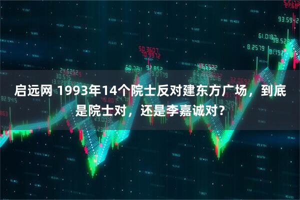 启远网 1993年14个院士反对建东方广场,到底是院士对,还是李嘉诚对?