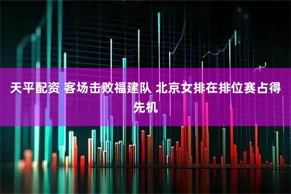 天平配资 客场击败福建队 北京女排在排位赛占得先机