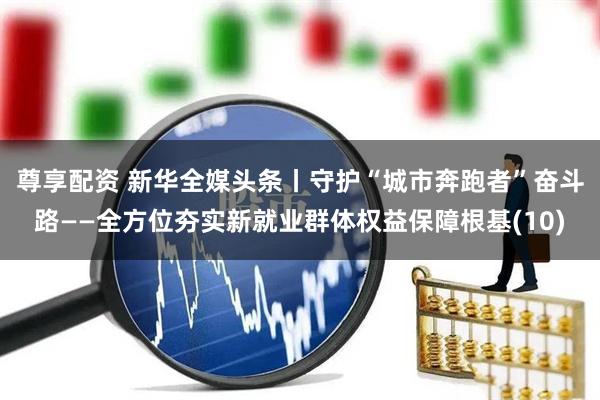 尊享配资 新华全媒头条丨守护“城市奔跑者”奋斗路——全方位夯实新就业群体权益保障根基(10)