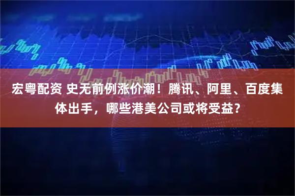 宏粤配资 史无前例涨价潮！腾讯、阿里、百度集体出手，哪些港美公司或将受益？