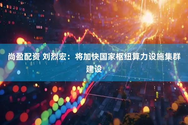 尚盈配资 刘烈宏:将加快国家枢纽算力设施集群建设