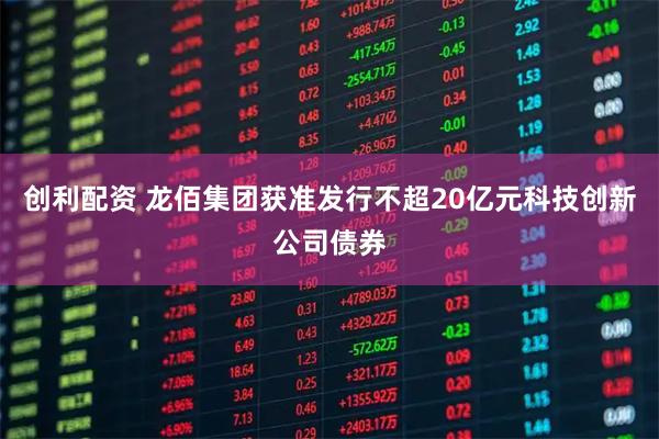 创利配资 龙佰集团获准发行不超20亿元科技创新公司债券
