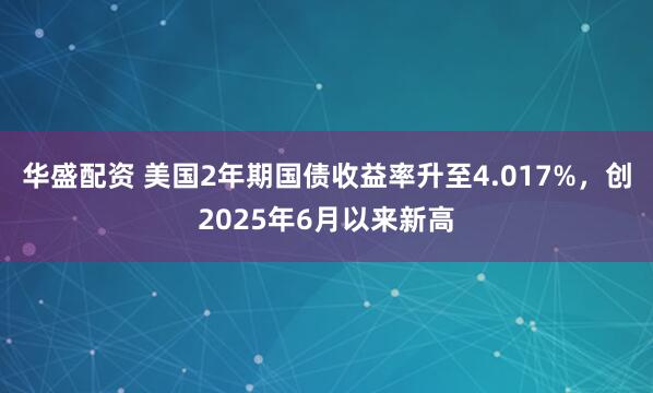 华盛配资 美国2年期国债收益率升至4.017%，创2025年6月以来新高