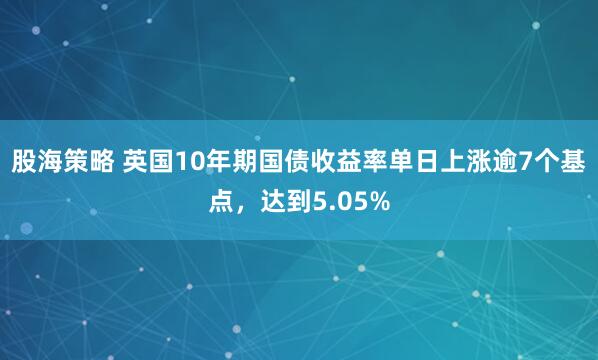 股海策略 英国10年期国债收益率单日上涨逾7个基点，达到5.05%