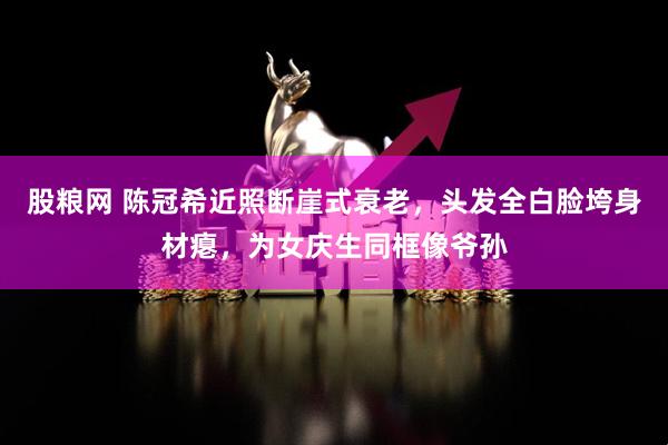 股粮网 陈冠希近照断崖式衰老，头发全白脸垮身材瘪，为女庆生同框像爷孙