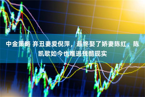 中金策略 弃丑妻爱倪萍，最终娶了娇妻陈红，陈凯歌如今也难逃残酷现实